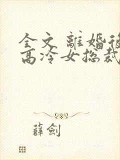 全文 离婚后,高冷女总裁悔疯了