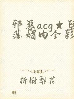 邪恶acg☆堕落媚肉全彩网站