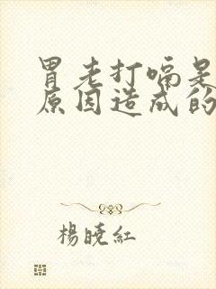 胃老打嗝是什么原因造成的