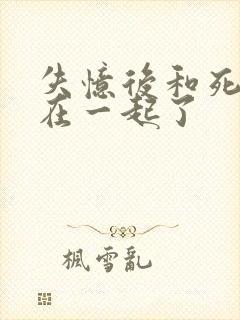 失忆后和死对头在一起了