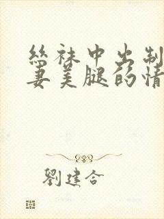 丝袜中出制服人妻美腿的情节