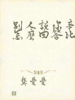 别人说你辛苦了怎么回答比较好