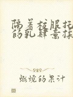 隔着校服托住她的乳肆意揉搓封面