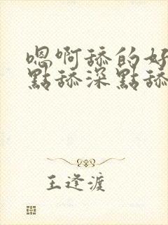 嗯啊舔的好爽快点舔深点舔嗯嗯