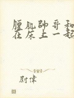 腹肌帅哥和美女在床上一起羞羞羞