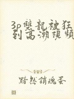 3p双龙被狂躁到高潮视频