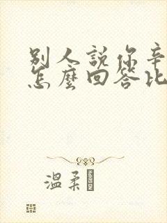 别人说你辛苦了怎么回答比较好