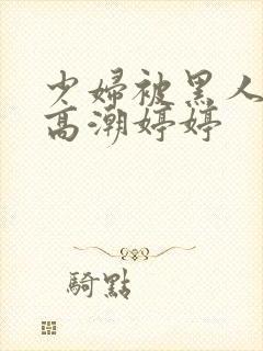 少妇被黑人喷到高潮婷婷