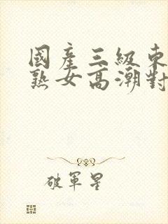 国产三级东北老熟女高潮对白