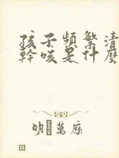 孩子频繁清嗓子干咳是什么原因