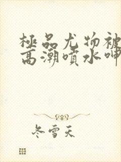 极品尤物被啪到高潮喷水呻吟