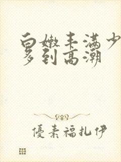 白嫩丰满少妇水多到高潮