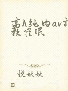 高h纯肉av调教催眠