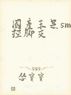 国产玉足sm足控脚交