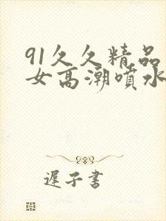 91久久精品美女高潮喷水喷浆