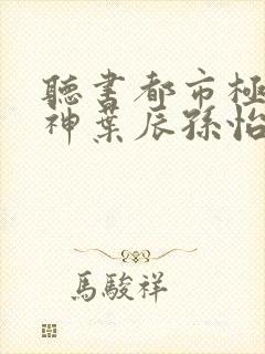 听书都市极品医神叶辰孙怡夏若雪小说