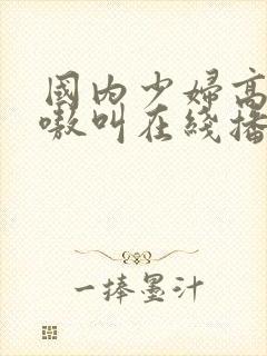 国内少妇高潮嗷嗷叫在线播放