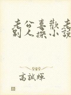 老公喜欢老婆被别人操小说