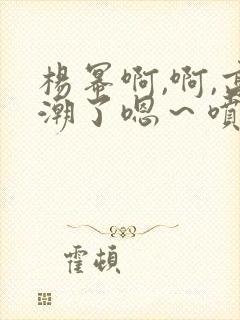 杨幂啊,啊,高潮了嗯～喷水了