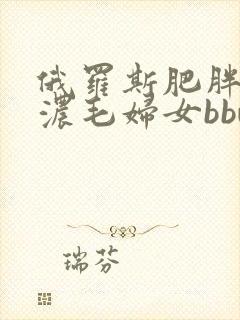 俄罗斯肥胖大胸浓毛妇女bbw bbw