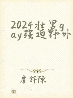 2024壮男gay强迫野外xx