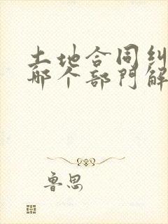 土地合同纠纷找哪个部门解决最快最有效