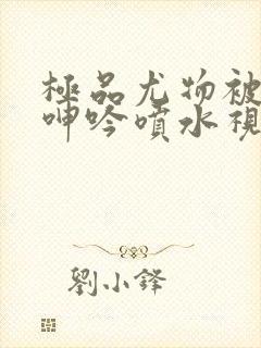 极品尤物被啪得呻吟喷水视频