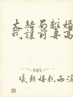 大结局离婚后,我让前妻高攀不起