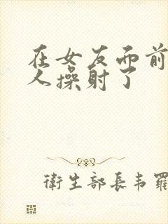 在女友面前被男人操射了