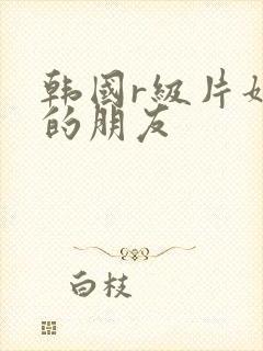 韩国r级片姐姐的朋友