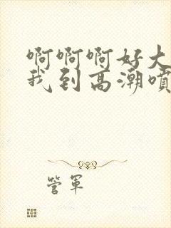 啊啊啊好大快操我到高潮喷水视频