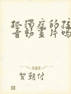 孤独症的孩子会看动画片吗