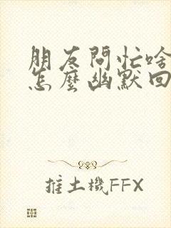 朋友问忙啥呢,怎么幽默回答