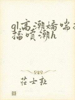 gl高潮娇喘抽搐喷潮h