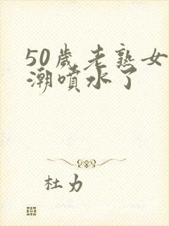 50岁老熟女高潮喷水了