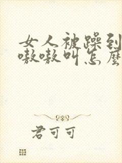 女人被躁到高潮嗷嗷叫怎么办啊封面