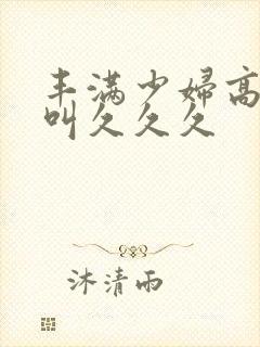 丰满少妇高潮惨叫久久久