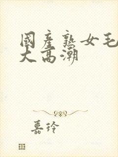 国产熟女毛多水大高潮