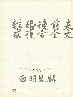 离婚后前夫哭着求复合全文免费阅读