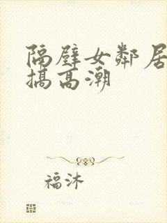 隔壁女邻居被我搞高潮