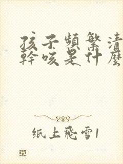 孩子频繁清嗓子干咳是什么原因