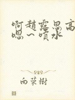 啊赵露思高潮了嗯～喷水