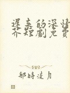 迟来的深情如草芥短剧免费