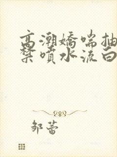 高潮娇喘抽搐失禁喷水流白浆视频