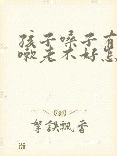 孩子嗓子有痰咳嗽老不好怎么办