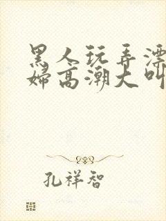 黑人玩弄漂亮少妇高潮大叫