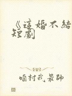《这婚不结了》短剧
