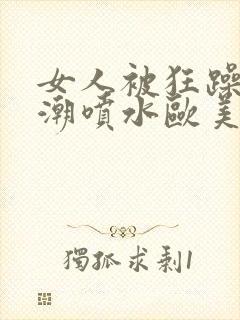 女人被狂躁到高潮喷水欧美xxxxoooo