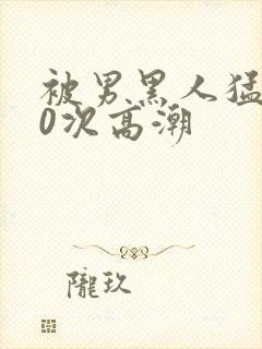 被男黑人猛操10次高潮