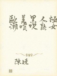 欧美黑人极品高潮喷吹熟女